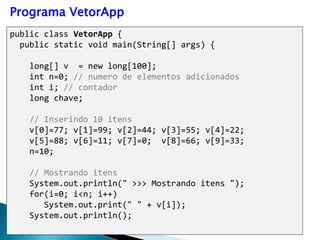 public class VetorApp {
public static void main(String[] args) {
long[] v = new long[100];
int n=0; // numero de elementos adicionados
int i; // contador
long chave;
// Inserindo 10 itens
v[0]=77; v[1]=99; v[2]=44; v[3]=55; v[4]=22;
v[5]=88; v[6]=11; v[7]=0; v[8]=66; v[9]=33;
n=10;
// Mostrando itens
System.out.println(" >>> Mostrando itens ");
for(i=0; i<n; i++)
System.out.print(" " + v[i]);
System.out.println();
Programa VetorApp
 