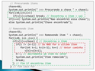 // Procurando itens
chave=66;
System.out.println(" >>> Procurando a chave " + chave);
for(i=0;i<n;i++)
if(v[i]==chave) break; // Encontrou o item → sai
if(i==n) System.out.println("Nao encontrei essa chave");
else System.out.println("Chave encontrada");
// Removendo item
chave=55;
System.out.println(" >>> Removendo item " + chave);
for(i=0; i<n ;i++) {
if(v[i]==chave) { // Encontrou o item
if(i != (n-1)) // Se NAO for o ultimo item
for(int k=i; k<(n-1); k++) // Vetor caminha
v[k]=v[k+1];
n--; // decrementa um item no vetor
System.out.println("Item removido");
break;
} // fim if encontrou item
} // fim laço for
 