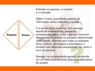 Entender as pessoas, o contexto
e o mercado
Obter a maior quantidade possível de
informação sobre o desao proposto
Ir a campo para conversar com pessoas,
escutá-las e observá-las, buscando
compreender como, onde e porque vivenciam
determinado problema ou possuem determinada
necessidade, olhando para todos os aspectos:
físico, cultural, sociológico e psicológico; e
também sob diferentes perspectivas: ver, sentir e
ouvir as pessoas
Navegar na complexidade gerada, resultando
em um novo entendimento sobre a problemática
do projeto
Pesquisa Síntese
 