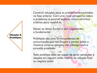Construir soluções para os problemas encontrados
na fase anterior. Com uma nova perspectiva sobre
o problema, é possível explorar novos caminhos
criativos para resolvê-lo.
Deixar as ideias uírem e sem julgamentos
a fundamental
Protótipos são uma forma poderosa de
comunicação que nos forçam a pensar sobre a
maneira como as pessoas irão interagir com o
conceito projetado.
Todo protótipo deve ser capaz de gerar sensações e
reações em alguém antes mesmo da solução nal
ou negócio existir
Ideação &
Protótipos
 