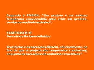 Segundo o PMBOK: “Um projeto é um esforço
temporário empreendido para criar um produto,
serviço ou resultado exclusivo“.
T E M P O R Á R I O
Tem início e m bem denidos
Os projetos e as operações diferem, principalmente, no
fato de que os projetos são temporários e exclusivos,
enquanto as operações são contínuas e repetitivas.”
 