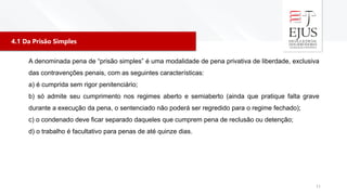 4.1 Da Prisão Simples
11
A denominada pena de “prisão simples” é uma modalidade de pena privativa de liberdade, exclusiva
das contravenções penais, com as seguintes características:
a) é cumprida sem rigor penitenciário;
b) só admite seu cumprimento nos regimes aberto e semiaberto (ainda que pratique falta grave
durante a execução da pena, o sentenciado não poderá ser regredido para o regime fechado);
c) o condenado deve ficar separado daqueles que cumprem pena de reclusão ou detenção;
d) o trabalho é facultativo para penas de até quinze dias.
 