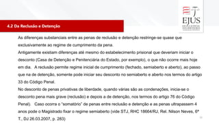 4.2 Da Reclusão e Detenção
12
As diferenças substanciais entre as penas de reclusão e detenção restringe-se quase que
exclusivamente ao regime de cumprimento da pena.
Antigamente existiam diferenças até mesmo do estabelecimento prisional que deveriam iniciar o
desconto (Casa de Detenção e Penitenciária do Estado, por exemplo), o que não ocorre mais hoje
em dia. A reclusão permite regime inicial de cumprimento (fechado, semiaberto e aberto), ao passo
que na de detenção, somente pode iniciar seu desconto no semiaberto e aberto nos termos do artigo
33 do Código Penal.
No desconto de penas privativas de liberdade, quando várias são as condenações, inicia-se o
desconto pena mais grave (reclusão) e depois a de detenção, nos termos do artigo 76 do Código
Penal). Caso ocorra o “somatório” de penas entre reclusão e detenção e as penas ultrapassem 4
anos pode o Magistrado fixar o regime semiaberto (vide STJ, RHC 18664/RJ, Rel. Nilson Neves, 6ª
T., DJ 26.03.2007, p. 283)
 