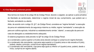 4.3 Dos Regimes prisionais penais
13
Nos termos do inciso III do artigo 59 do Código Penal, deverá o Julgador, ao aplicar a pena privativa
de liberdade ao sentenciado, determinar o regime inicial de seu cumprimento, que poderá ser o
fechado, semiaberto ou aberto.
Aliás, de acordo com o artigo 33, §1º, do Código Penal, considera-se “regime fechado” a execução
da pena em estabelecimento de segurança máxima ou média; regime “semiaberto” a execução da
pena em colônia agrícola, industrial ou estabelecimento similar; “aberto”, a execução da pena em
casa de albergado ou estabelecimento adequado.
O sistema progressivo está previsto no §2º do artigo 33 do Código Penal:
a) o condenado a pena superior a 8 (oito) anos deverá começar a cumpri-la em regime fechado;
b) o condenado não reincidente, cuja pena seja superior a 4 (quatro) anos e não exceda a 8 (oito),
poderá, desde o princípio, cumpri-la em regime semiaberto;
c) o condenado não reincidente, cuja pena seja igual ou inferior a 4 (quatro) anos, poderá, desde o
início, cumpri-la em regime aberto.
 