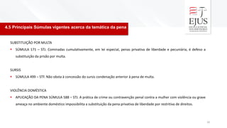 4.5 Principais Súmulas vigentes acerca da temática da pena
18
SUBSTITUIÇÃO POR MULTA
▪ SÚMULA 171 – STJ. Cominadas cumulativamente, em lei especial, penas privativa de liberdade e pecuniária, é defeso a
substituição da prisão por multa.
SURSIS
▪ SÚMULA 499 – STF. Não obsta à concessão do sursis condenação anterior à pena de multa.
VIOLÊNCIA DOMÉSTICA
▪ APLICAÇÃO DA PENA SÚMULA 588 – STJ. A prática de crime ou contravenção penal contra a mulher com violência ou grave
ameaça no ambiente doméstico impossibilita a substituição da pena privativa de liberdade por restritiva de direitos.
 