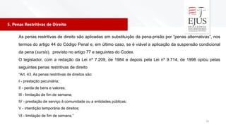 5. Penas Restritivas de Direito
20
As penas restritivas de direito são aplicadas em substituição da pena-prisão por “penas alternativas”, nos
termos do artigo 44 do Código Penal e, em último caso, se é viável a aplicação da suspensão condicional
da pena (sursis), previsto no artigo 77 e seguintes do Codex.
O legislador, com a redação da Lei nº 7.209, de 1984 e depois pela Lei nº 9.714, de 1998 optou pelas
seguintes penas restritivas de direito
“Art. 43. As penas restritivas de direitos são:
I - prestação pecuniária;
II - perda de bens e valores;
III - limitação de fim de semana;
IV - prestação de serviço à comunidade ou a entidades públicas;
V - interdição temporária de direitos;
VI - limitação de fim de semana.”
 