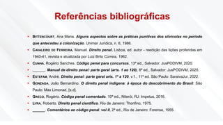 Referências bibliográficas
▪ BITTENCOURT, Ana Maria. Alguns aspectos sobre as práticas punitivas dos silvícolas no período
que antecedeu á colonização. Unimar Jurídica, n. 6, 1986.
▪ CAVALEIRO DE FERREIRA, Manuel. Direito penal, Lisboa, ed. autor - reedição das lições proferidas em
1940-41, revista e atualizada por Luiz Brito Correia, 1962.
▪ CUNHA, Rogério Sanches. Código penal para concursos, 13ª ed., Salvador: JusPODIVM, 2020.
▪ ______. Manual de direito penal: parte geral (arts. 1 ao 120), 8ª ed., Salvador: JusPODIVM, 2020.
▪ ESTEFAM, André. Direito penal: parte geral arts. 1º a 120, v.1., 11ª ed. São Paulo: SaraivaJur, 2022.
▪ GONZAGA, João Bernardino. O direito penal indígena: à época do descobrimento do Brasil. São
Paulo: Max Limonad, [s.d].
▪ GRECO, Rogério. Código penal comentado. 10ª ed., Niterói, RJ: Impetus, 2016.
▪ LYRA, Roberto. Direito penal científico. Rio de Janeiro: Thonfino, 1975.
▪ ______. Comentários ao código penal. vol II, 2ª ed., Rio de Janeiro: Forense, 1955.
 