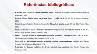 Referências bibliográficas
▪ MARQUES, José Frederico. Tratado de direito penal, Campinas: Bookseller, volume I, edição revista e
atualizada, 1997.
▪ MASSON, Cleber. Direito penal: parte geral (arts. 1º a 120) - v. 1. 14ª ed, Rio de Janeiro: Forense,
2020.
▪ MIRABETE, Julio Fabbrini; FABBRINI, Renato N.. Manual de direito penal. 31º ed. São Paulo: Atlas,
2015.
▪ NUCCI, Guilherme de Souza. Princípios constitucionais penais e processuais penais. 4. ed. rev.,
atual. e ampl. Rio de Janeiro: Forense, 2015.
▪ PRADO, Luiz Regis. Curso de direito penal brasileiro. volume 1 - parte geral - arts. 1º e 120. 6ª ed.,
São Paulo: Editora Revista dos Tribunais, 2006, p. 524.
▪ RICO, José M., As sanções penais e a política criminal contemporâneas. tradução de J. Sérgio
Fragoso, Rio de Janeiro, Liber Juris, 1978.
▪ THOMPSON, A. Esforço histórico do direito criminal luso-brasileiro. São Paulo: Revista dos
Tribunais, 1976.
 