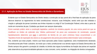 2.1.1. Aplicação da Pena no Estado Democrático de Direito e Garantismo.
3
Evidente que no Estado Democrático de Direito desde a construção do tipo penal até a final fase de aplicação da pena
deve-se observar os regramentos do texto constitucional, inclusive, suas limitações, sendo certo que são vedadas a
criação e aplicação de penas contrárias aos limites impostos no artigo 5º da Constituição Federal, entre elas a pena de
morte em momentos de paz. Cuidados que devem ser sempre observados.
Como exemplo prático seria a construção legislativa, partindo da iniciativa popular, de uma norma penal em que se
modificam os limites da extensão dos “efeitos patrimoniais” da pena aos sucessores do condenado, quando
hipoteticamente determine que todo o patrimônio da família de um autor criminoso fosse encaminhado a um
“hipotético fundo de reparação dos danos ou de pagamento das penas pecuniárias determinadas” pela condenação.
Ora, evidente que esse projeto, mesmo que fosse aprovado pelas Casas Legislativas, seria imediatamente declarado
inconstitucional pelo Poder Judiciário, de modo que o texto constitucional e as demais regras do Estado Democrático de
Direito sempre irão garantir a proteção do cidadão no âmbito das regras humanitárias da fixação das penas em especial
pela observância da proporcionalidade aplicada no caso concreto, como, também, na mitigação de direitos consagrados.
 
