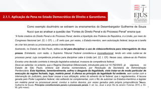 2.1.1. Aplicação da Pena no Estado Democrático de Direito e Garantismo.
4
Como exemplo doutrinário se extraem os ensinamentos do Desembargador Guilherme de Souza
Nucci que ao analisar a questão das “Fontes do Direito Penal e do Processo Penal” ensina que:
“A fonte criadora do Direito Penal e do Processo Penal, dentre a tripartição dos Poderes da República, é a União, por meio do
Congresso Nacional (art. 22, I, CF). (...) É certo que, por vezes, o Estado-membro, sem autorização federal, lança-se à tarefa
de criar leis penais ou processuais penais indevidamente.
Ilustrando, no Estado de São Paulo, editou-se lei para disciplinar o uso de videoconferência para interrogatório de réus
presos. Entretanto, com razão, o Supremo Tribunal Federal considerou-a inconstitucional, tendo em vista cuidar-se de
processo penal, cuja competência privativa para disciplinar cabe à União (art. 22, I, CF). Nesse caso, obteve-se do Pretório
Excelso uma decisão contrária à intenção legislativa estadual, invasora da competência federal.
Deve-se salientar, no entanto, que o Regime Disciplinar Diferenciado, introduzido pela Lei 10.792/2003, já vigorava, no
Estado de São Paulo, embora sob diversa nomenclatura, por Resolução da Secretaria da Administração
Penitenciária. Esta hipótese, lamentavelmente, sofreu o desgaste da ilegalidade, visto tratar-se de modo particular de
execução do regime fechado, logo, matéria penal. A ofensa ao princípio da legalidade foi evidente, sem contar com a
intervenção do Judiciário, para fazer cessar a sua utilização, antes do advento da lei federal, que o regulamentou. A lacuna
gerada pelo Poder Legislativo federal, não editando lei complementar, com o fito de autorizar os Estados-membros a legislar
em matéria penal ou processual penal, conduz a outros desvios, por vezes gerados pela própria jurisprudência.”(NUCCI,
Guilherme de Souza. Princípios constitucionais penais e processuais penais. 4. ed. rev., atual. e ampl. Rio de Janeiro: Forense, 2015, p. 93-
95, grifo nosso).
 