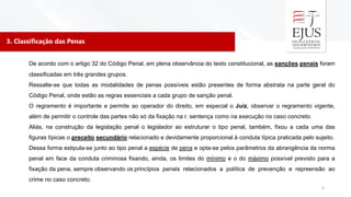 3. Classificação das Penas
5
De acordo com o artigo 32 do Código Penal, em plena observância do texto constitucional, as sanções penais foram
classificadas em três grandes grupos.
Ressalte-se que todas as modalidades de penas possíveis estão presentes de forma abstrata na parte geral do
Código Penal, onde estão as regras essenciais a cada grupo de sanção penal.
O regramento é importante e permite ao operador do direito, em especial o Juiz, observar o regramento vigente,
além de permitir o controle das partes não só da fixação na r. sentença como na execução no caso concreto.
Aliás, na construção da legislação penal o legislador ao estruturar o tipo penal, também, fixou a cada uma das
figuras típicas o preceito secundário relacionado e devidamente proporcional à conduta típica praticada pelo sujeito.
Dessa forma estipula-se junto ao tipo penal a espécie de pena e opta-se pelos parâmetros da abrangência da norma
penal em face da conduta criminosa fixando, ainda, os limites do mínimo e o do máximo possível previsto para a
fixação da pena, sempre observando os princípios penais relacionados a política de prevenção e repreensão ao
crime no caso concreto.
 