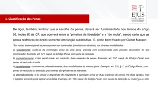 3. Classificação das Penas
38
De rigor, também, lembrar que a escolha da penas, deverá ser fundamentada nos termos do artigo
93, inciso IX da CF, que ocorrerá entre a “privativa de liberdade” e a “de multa”, sendo certo que as
penas restritivas de direito somente tem função substitutiva. E, como bem frisado por Cleber Masson:
“Em nosso sistema penal as penas podem ser cominadas (previstas em abstrato) por diversas modalidades:
a) isoladamente: cuida-se da cominação única de uma pena, prevista com exclusividade pelo preceito secundário do tipo
incriminador. Exemplo: art. 121, caput, do Código Penal, com pena de reclusão.
b) cumulativamente: o tipo penal prevê, em conjunto, duas espécies de penas. Exemplo: art. 157, caput, do Código Penal, com
penas de reclusão e multa.
c) paralelamente: cominam-se, alternativamente, duas modalidades da mesma pena. Exemplo: art. 235, § l.°, do Código Penal, com
penas de reclusão ou detenção, pois ambas são privativas de liberdade.
d) alternativamente: a lei coloca à disposição do magistrado a aplicação única de duas espécies de penas. Há duas opções, mas
o julgador somente pode aplicar uma delas. Exemplo: art. 140, caput, do Código Penal, com penas de detenção ou multa” (op.cit, 438).
 