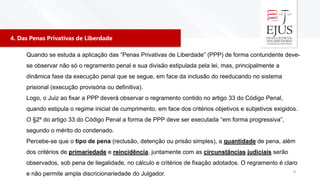 4. Das Penas Privativas de Liberdade
8
Quando se estuda a aplicação das “Penas Privativas de Liberdade” (PPP) de forma contundente deve-
se observar não só o regramento penal e sua divisão estipulada pela lei, mas, principalmente a
dinâmica fase da execução penal que se segue, em face da inclusão do reeducando no sistema
prisional (execução provisória ou definitiva).
Logo, o Juiz ao fixar a PPP deverá observar o regramento contido no artigo 33 do Código Penal,
quando estipula o regime inicial de cumprimento, em face dos critérios objetivos e subjetivos exigidos.
O §2º do artigo 33 do Código Penal a forma de PPP deve ser executada “em forma progressiva”,
segundo o mérito do condenado.
Percebe-se que o tipo de pena (reclusão, detenção ou prisão simples), a quantidade de pena, além
dos critérios de primariedade e reincidência, juntamente com as circunstâncias judiciais serão
observados, sob pena de ilegalidade, no cálculo e critérios de fixação adotados. O regramento é claro
e não permite ampla discricionariedade do Julgador.
 