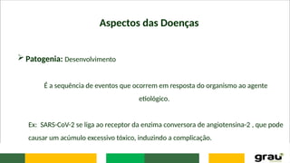 Aspectos das Doenças
 Patogenia: Desenvolvimento
É a sequência de eventos que ocorrem em resposta do organismo ao agente
etiológico.
Ex: SARS-CoV-2 se liga ao receptor da enzima conversora de angiotensina-2 , que pode
causar um acúmulo excessivo tóxico, induzindo a complicação.
 