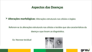 Aspectos das Doenças
 Alterações morfológicas: Alterações estruturais nas células e órgãos
Referem-se às alterações estruturais nas células e tecidos que são característicos da
doença e que levam ao diagnóstico.
Ex: Necrose tecidual
 