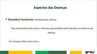Aspectos das Doenças
 Desordens funcionais: Manifestações clínicas
São características de sinais e sintomas apresentados pelo individuo no decorrer da
doença.
Ex: Cansaço, febre, tosse seca...
 