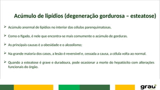 Acúmulo de lipídios (degeneração gordurosa – esteatose)
 Acúmulo anormal de lipídios no interior das células parenquimatosas.
 Como o fígado, é nele que encontra-se mais comumente o acúmulo de gorduras.
 As principais causas é a obesidade e o alcoolismo;
 Na grande maioria dos casos, a lesão é reversível e, cessada a causa, a célula volta ao normal.
 Quando a esteatose é grave e duradoura, pode ocasionar a morte do hepatócito com alterações
funcionais do órgão.
 
