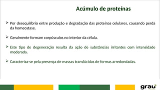 Acúmulo de proteínas
 Por desequilíbrio entre produção e degradação das proteínas celulares, causando perda
da homeostase.
 Geralmente formam corpúsculos no interior da célula.
 Este tipo de degeneração resulta da ação de substâncias irritantes com intensidade
moderada.
 Caracteriza-se pela presença de massas translúcidas de formas arredondadas.
 