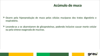 Acúmulo de muco
 Ocorre pela hiperprodução de muco pelas células mucíparas dos tratos digestório e
respiratório.
 Levando-as a se abarrotarem de glicoproteínas, podendo inclusive causar morte celular
ou pela síntese exagerada de mucinas.
 