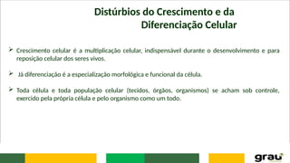 Distúrbios do Crescimento e da
Diferenciação Celular
 Crescimento celular é a multiplicação celular, indispensável durante o desenvolvimento e para
reposição celular dos seres vivos.
 Já diferenciação é a especialização morfológica e funcional da célula.
 Toda célula e toda população celular (tecidos, órgãos, organismos) se acham sob controle,
exercido pela própria célula e pelo organismo como um todo.
 