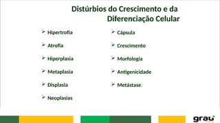 Distúrbios do Crescimento e da
Diferenciação Celular
 Hipertrofia
 Atrofia
 Hiperplasia
 Metaplasia
 Displasia
 Neoplasias
 Cápsula
 Crescimento
 Morfologia
 Antigenicidade
 Metástase.
 