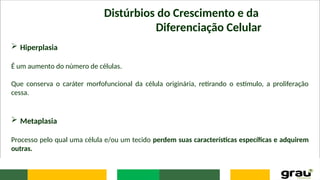 Distúrbios do Crescimento e da
Diferenciação Celular
 Hiperplasia
É um aumento do número de células.
Que conserva o caráter morfofuncional da célula originária, retirando o estímulo, a proliferação
cessa.
 Metaplasia
Processo pelo qual uma célula e/ou um tecido perdem suas características específicas e adquirem
outras.
 
