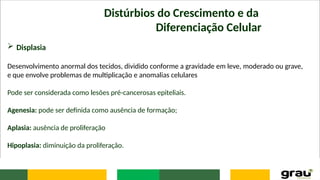 Distúrbios do Crescimento e da
Diferenciação Celular
 Displasia
Desenvolvimento anormal dos tecidos, dividido conforme a gravidade em leve, moderado ou grave,
e que envolve problemas de multiplicação e anomalias celulares
Pode ser considerada como lesões pré-cancerosas epiteliais.
Agenesia: pode ser definida como ausência de formação;
Aplasia: ausência de proliferação
Hipoplasia: diminuição da proliferação.
 