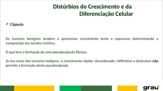 Distúrbios do Crescimento e da
Diferenciação Celular
 Cápsula
Os tumores benignos tendem a apresentar crescimento lento e expansivo determinando a
compressão dos tecidos vizinhos.
O que leva a formação de uma pseudocápsula fibrosa.
Já nos casos dos tumores malignos, o crescimento rápido, desordenado, infiltrativo e destrutivo não
permite a formação desta pseudocápsula.
 