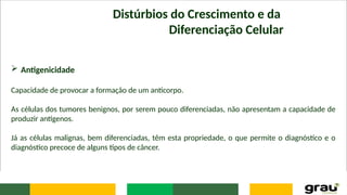 Distúrbios do Crescimento e da
Diferenciação Celular
 Antigenicidade
Capacidade de provocar a formação de um anticorpo.
As células dos tumores benignos, por serem pouco diferenciadas, não apresentam a capacidade de
produzir antígenos.
Já as células malignas, bem diferenciadas, têm esta propriedade, o que permite o diagnóstico e o
diagnóstico precoce de alguns tipos de câncer.
 