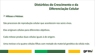  Mitose e Meiose:
São processos de reprodução celular que acontecem nos seres vivos.
Elas originam células para diferentes objetivos.
Cada mitose produz duas células iguais à de origem.
Uma meiose cria quatro células filhas com metade do material genético da célula mãe.
Distúrbios do Crescimento e da
Diferenciação Celular
 