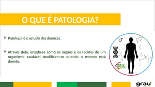  Patologia é o estudo das doenças.
 Através dela, estuda-se como os órgãos e os tecidos de um
organismo saudável modificam-se quando o mesmo está
doente.
O QUE É PATOLOGIA?
 