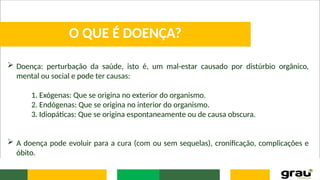  Doença: perturbação da saúde, isto é, um mal-estar causado por distúrbio orgânico,
mental ou social e pode ter causas:
1. Exógenas: Que se origina no exterior do organismo.
2. Endógenas: Que se origina no interior do organismo.
3. Idiopáticas: Que se origina espontaneamente ou de causa obscura.
 A doença pode evoluir para a cura (com ou sem sequelas), cronificação, complicações e
óbito.
O QUE É DOENÇA?
 