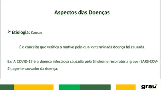 Aspectos das Doenças
 Etiologia: Causas
É o conceito que verifica o motivo pela qual determinada doença foi causada.
Ex: A COVID-19 é a doença infecciosa causada pela Síndrome respiratória grave (SARS-COV-
2), agente causador da doença.
 