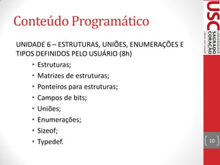 Conteúdo Programático
UNIDADE 6 – ESTRUTURAS, UNIÕES, ENUMERAÇÕES E
TIPOS DEFINIDOS PELO USUÁRIO (8h)
    • Estruturas;
    • Matrizes de estruturas;
    • Ponteiros para estruturas;
    • Campos de bits;
    • Uniões;
    • Enumerações;
    • Sizeof;
    • Typedef.                                  10
 