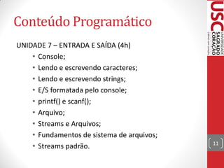 Conteúdo Programático
UNIDADE 7 – ENTRADA E SAÍDA (4h)
    • Console;
    • Lendo e escrevendo caracteres;
    • Lendo e escrevendo strings;
    • E/S formatada pelo console;
    • printf() e scanf();
    • Arquivo;
    • Streams e Arquivos;
    • Fundamentos de sistema de arquivos;
                                            11
    • Streams padrão.
 