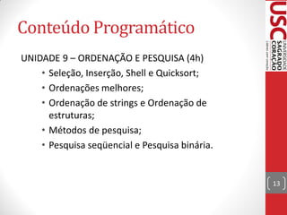 Conteúdo Programático
UNIDADE 9 – ORDENAÇÃO E PESQUISA (4h)
    • Seleção, Inserção, Shell e Quicksort;
    • Ordenações melhores;
    • Ordenação de strings e Ordenação de
      estruturas;
    • Métodos de pesquisa;
    • Pesquisa seqüencial e Pesquisa binária.


                                                13
 