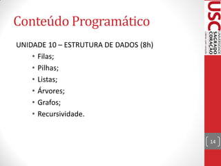 Conteúdo Programático
UNIDADE 10 – ESTRUTURA DE DADOS (8h)
    • Filas;
    • Pilhas;
    • Listas;
    • Árvores;
    • Grafos;
    • Recursividade.


                                       14
 