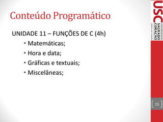 Conteúdo Programático
UNIDADE 11 – FUNÇÕES DE C (4h)
   • Matemáticas;
   • Hora e data;
   • Gráficas e textuais;
   • Miscelâneas;



                                 15
 