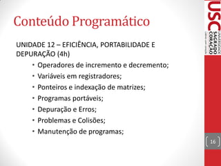 Conteúdo Programático
UNIDADE 12 – EFICIÊNCIA, PORTABILIDADE E
DEPURAÇÃO (4h)
    • Operadores de incremento e decremento;
    • Variáveis em registradores;
    • Ponteiros e indexação de matrizes;
    • Programas portáveis;
    • Depuração e Erros;
    • Problemas e Colisões;
    • Manutenção de programas;
                                               16
 