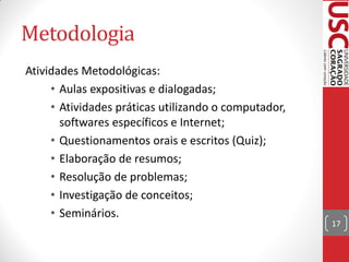 Metodologia
Atividades Metodológicas:
     • Aulas expositivas e dialogadas;
     • Atividades práticas utilizando o computador,
       softwares específicos e Internet;
     • Questionamentos orais e escritos (Quiz);
     • Elaboração de resumos;
     • Resolução de problemas;
     • Investigação de conceitos;
     • Seminários.
                                                      17
 