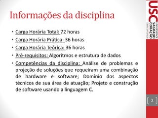 Informações da disciplina
•   Carga Horária Total: 72 horas
•   Carga Horária Prática: 36 horas
•   Carga Horária Teórica: 36 horas
•   Pré-requisitos: Algoritmos e estrutura de dados
•   Competências da disciplina: Análise de problemas e
    projeção de soluções que requeiram uma combinação
    de hardware e software; Domínio dos aspectos
    técnicos de sua área de atuação; Projeto e construção
    de software usando a linguagem C.
                                                            2
 