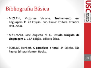 Bibliografia Básica
• MIZRAHI, Victorine Viviane. Treinamento em
  linguagem C. 2ª Edição. São Paulo: Editora Prentice
  Hall, 2008.

• MANZANO, José Augusto N. G. Estudo Dirigido de
  Linguagem C. 13.ª Edição. Editora Érica.

• SCHILDT, Herbert. C completo e total. 3ª Edição. São
  Paulo: Editora Makron Books.
                                                         20
 