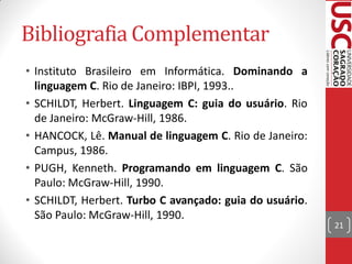 Bibliografia Complementar
• Instituto Brasileiro em Informática. Dominando a
  linguagem C. Rio de Janeiro: IBPI, 1993..
• SCHILDT, Herbert. Linguagem C: guia do usuário. Rio
  de Janeiro: McGraw-Hill, 1986.
• HANCOCK, Lê. Manual de linguagem C. Rio de Janeiro:
  Campus, 1986.
• PUGH, Kenneth. Programando em linguagem C. São
  Paulo: McGraw-Hill, 1990.
• SCHILDT, Herbert. Turbo C avançado: guia do usuário.
  São Paulo: McGraw-Hill, 1990.
                                                         21
 
