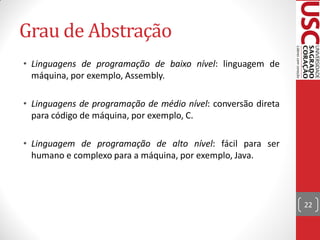 Grau de Abstração
• Linguagens de programação de baixo nível: linguagem de
  máquina, por exemplo, Assembly.

• Linguagens de programação de médio nível: conversão direta
  para código de máquina, por exemplo, C.

• Linguagem de programação de alto nível: fácil para ser
  humano e complexo para a máquina, por exemplo, Java.



                                                               22
 