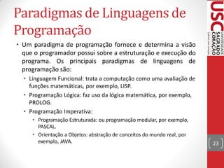 Paradigmas de Linguagens de
Programação
• Um paradigma de programação fornece e determina a visão
  que o programador possui sobre a estruturação e execução do
  programa. Os principais paradigmas de linguagens de
  programação são:
  • Linguagem Funcional: trata a computação como uma avaliação de
    funções matemáticas, por exemplo, LISP.
  • Programação Lógica: faz uso da lógica matemática, por exemplo,
    PROLOG.
  • Programação Imperativa:
     • Programação Estruturada: ou programação modular, por exemplo,
       PASCAL.
     • Orientação a Objetos: abstração de conceitos do mundo real, por
       exemplo, JAVA.                                                    23
 