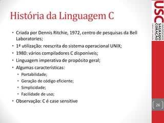 História da Linguagem C
• Criada por Dennis Ritchie, 1972, centro de pesquisas da Bell
  Laboratories;
• 1ª utilização: reescrita do sistema operacional UNIX;
• 1980: vários compiladores C disponíveis;
• Linguagem imperativa de propósito geral;
• Algumas características:
  •   Portabilidade;
  •   Geração de código eficiente;
  •   Simplicidade;
  •   Facilidade de uso;
• Observação: C é case sensitive
                                                                 26
 