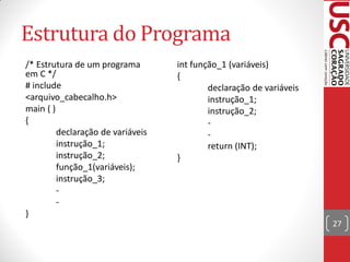 Estrutura do Programa
/* Estrutura de um programa        int função_1 (variáveis)
em C */                            {
# include                                  declaração de variáveis
<arquivo_cabecalho.h>                      instrução_1;
main ( )                                   instrução_2;
{                                          -
         declaração de variáveis           -
         instrução_1;                      return (INT);
         instrução_2;              }
         função_1(variáveis);
         instrução_3;
         -
         -
}
                                                                     27
 