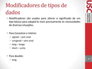 Modificadores de tipos de
dados
• Modificadores são usados para alterar o significado de um
  tipo básico para adaptá-lo mais precisamente às necessidades
  de diversas situações.

• Para Caractere e Inteiro:
  •   signed – com sinal
  •   unsigned – sem sinal
  •   long – longo
  •   short – curto


• Para double:
  • long                                                         29
 