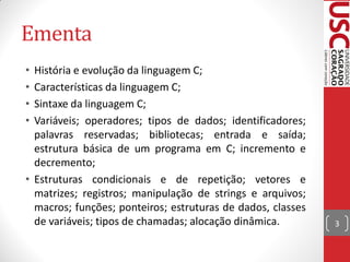 Ementa
• História e evolução da linguagem C;
• Características da linguagem C;
• Sintaxe da linguagem C;
• Variáveis; operadores; tipos de dados; identificadores;
  palavras reservadas; bibliotecas; entrada e saída;
  estrutura básica de um programa em C; incremento e
  decremento;
• Estruturas condicionais e de repetição; vetores e
  matrizes; registros; manipulação de strings e arquivos;
  macros; funções; ponteiros; estruturas de dados, classes
  de variáveis; tipos de chamadas; alocação dinâmica.        3
 