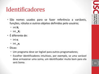 Identificadores
• São nomes usados para se fazer referência a variáveis,
  funções, rótulos e outros objetos definidos pelo usuário;
  • int X;
  • int _X;
• É diferente de:
  • int x;
  • int _x;
• Dicas:
  • Um programa deve ser legível para outros programadores;
  • Escolher identificadores intuitivos, por exemplo, se uma variável
    deve armazenar uma soma, um identificador muito bom para ela
    será Soma.                                                          31
 